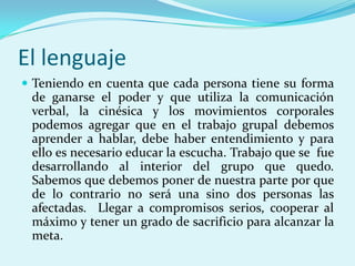 El lenguaje
 Teniendo en cuenta que cada persona tiene su forma
 de ganarse el poder y que utiliza la comunicación
 verbal, la cinésica y los movimientos corporales
 podemos agregar que en el trabajo grupal debemos
 aprender a hablar, debe haber entendimiento y para
 ello es necesario educar la escucha. Trabajo que se fue
 desarrollando al interior del grupo que quedo.
 Sabemos que debemos poner de nuestra parte por que
 de lo contrario no será una sino dos personas las
 afectadas. Llegar a compromisos serios, cooperar al
 máximo y tener un grado de sacrificio para alcanzar la
 meta.
 