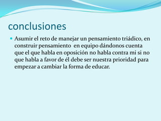 conclusiones
 Asumir el reto de manejar un pensamiento triádico, en
 construir pensamiento en equipo dándonos cuenta
 que el que habla en oposición no habla contra mi si no
 que habla a favor de él debe ser nuestra prioridad para
 empezar a cambiar la forma de educar.
 