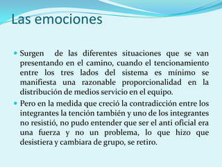 Las emociones

 Surgen     de las diferentes situaciones que se van
  presentando en el camino, cuando el tencionamiento
  entre los tres lados del sistema es mínimo se
  manifiesta una razonable proporcionalidad en la
  distribución de medios servicio en el equipo.
 Pero en la medida que creció la contradicción entre los
  integrantes la tención también y uno de los integrantes
  no resistió, no pudo entender que ser el anti oficial era
  una fuerza y no un problema, lo que hizo que
  desistiera y cambiara de grupo, se retiro.
 