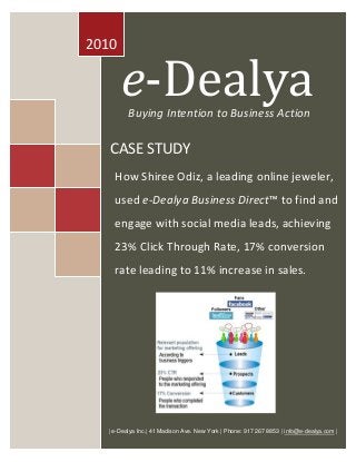 e-Dealya 
Intention to Enterprise Action 
2010 
Buying Intention to Business Action 
| e-Dealya Inc.| 41 Madison Ave. New York | Phone: 917 267 8853 | info@e-dealya.com | 
e-Dealya 
CASE STUDY 
How Shiree Odiz, a leading online jeweler, used e-Dealya Business Direct™ to find and engage with social media leads, achieving 23% Click Through Rate, 17% conversion rate leading to 11% increase in sales. 
 