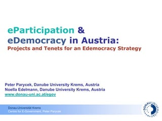 eParticipation &
 eDemocracy in Austria:
 Projects and Tenets for an Edemocracy Strategy




Peter Parycek, Danube University Krems, Austria
Noella Edelmann, Danube University Krems, Austria
www.donau-uni.ac.at/egov


 Donau-Universität Krems
 Centre for E-Government, Peter Parycek
 