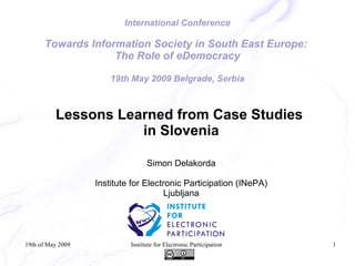 International Conference

      Towards Information Society in South East Europe:
                   The Role of eDemocracy

                       19th May 2009 Belgrade, Serbia



          Lessons Learned from Case Studies
                     in Slovenia

                                  Simon Delakorda

                   Institute for Electronic Participation (INePA)
                                       Ljubljana




19th of May 2009            Institute for Electronic Participation   1
 