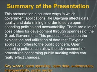 This presentation discusses ways in which
government applications like Diavgeia affects data
quality and data mining in order to serve open
spending policies and accountability. There are a lot of
possibilities for development through openness of the
Greek Government. This proposal focuses on the
exploitation and utilization of data that Diavgeia
application offers to the public concern. Open
spending policies can allow the advancement of
procedures concerning public auditing which can
really effect changes.
Key wordsKey words:: open spending, open data, e-democracy,open spending, open data, e-democracy,
interoperability, public sectorinteroperability, public sector
Summary of the Presentation
 