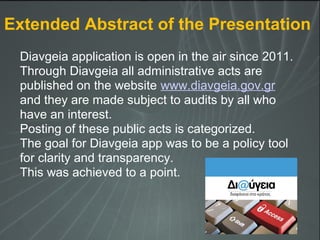 Diavgeia application is open in the air since 2011.
Through Diavgeia all administrative acts are
published on the website www.diavgeia.gov.gr
and they are made subject to audits by all who
have an interest.
Posting of these public acts is categorized.
The goal for Diavgeia app was to be a policy tool
for clarity and transparency.
This was achieved to a point.
Extended Abstract of the Presentation
 