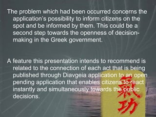 The problem which had been occurred concerns the
application’s possibility to inform citizens on the
spot and be informed by them. This could be a
second step towards the openness of decision-
making in the Greek government.
A feature this presentation intends to recommend is
related to the connection of each act that is being
published through Diavgeia application to an open
pending application that enables citizens to react
instantly and simultaneously towards the public
decisions.
 