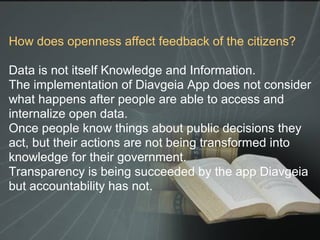 How does openness affect feedback of the citizens?
Data is not itself Knowledge and Information.
The implementation of Diavgeia App does not consider
what happens after people are able to access and
internalize open data.
Once people know things about public decisions they
act, but their actions are not being transformed into
knowledge for their government.
Transparency is being succeeded by the app Diavgeia
but accountability has not.
 