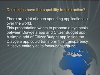 Do citizens have the capability to take action?
There are a lot of open spending applications all
over the world.
This presentation wants to propose a synthesis
between Diavgeia app and CitizenBudget app.
A simple add of CitizenBudget app inside the
Diavgeia app could transform this transparency
initiative entirely at its focus-background.
 