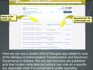 Here we can see a screen shot of Diavgeia app related to acts
of the Ministry of Administrative Transformation and Electronic
Governance in Greece. We can see that there are published
acts that contain meta data but nobody can vote on a specific
act, especially when it is concerned to public spending.
Download the file
of the public act
Download the file
of the public act
Name of the
public act
Name of the
public act
 