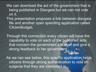 We can download the act of the government that is
being published in Diavgeia but we can not vote
on it.
This presentation proposes a link between diavgeia
file and another open spending application called
CitizenBudget.
Through this connection every citizen will have the
capability to vote on each of the published acts
that concern the government’s budget and give a
strong feedback to her government.
As we can see below, this specific application helps
citizens through strong authentication to vote on
subjects that they are interested in.
 