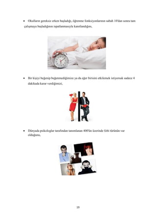 19
 Okulların gereksiz erken başladığı, öğrenme fonksiyonlarının sabah 10'dan sonra tam
çalışmaya başladığının ispatlanmasıyla kanıtlandığını,
 Bir kişiyi beğenip beğenmediğimize ya da eğer birisini etkilemek istiyorsak sadece 4
dakikada karar verdiğimizi,


 Dünyada psikologlar tarafından tanımlanan 400'ün üzerinde fobi türünün var
olduğunu,
 