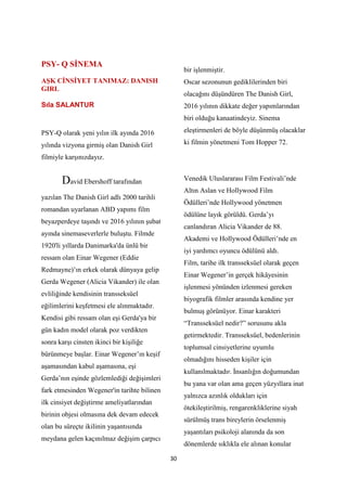 30
PSY- Q Sİ EMA
AŞK Cİ SİYET TA IMAZ: DA ISH
GIRL
Sıla SALANTUR
PSY-Q olarak yeni yılın ilk ayında 2016
yılında vizyona girmiş olan Danish Girl
filmiyle karşınızdayız.
David Ebershoff tarafından
yazılan The Danish Girl adlı 2000 tarihli
romandan uyarlanan ABD yapımı film
beyazperdeye taşındı ve 2016 yılının şubat
ayında sinemaseverlerle buluştu. Filmde
1920'li yıllarda Danimarka'da ünlü bir
ressam olan Einar Wegener (Eddie
Redmayne)’ın erkek olarak dünyaya gelip
Gerda Wegener (Alicia Vikander) ile olan
evliliğinde kendisinin transseksüel
eğilimlerini keşfetmesi ele alınmaktadır.
Kendisi gibi ressam olan eşi Gerda'ya bir
gün kadın model olarak poz verdikten
sonra karşı cinsten ikinci bir kişiliğe
bürünmeye başlar. Einar Wegener’ın keşif
aşamasından kabul aşamasına, eşi
Gerda’nın eşinde gözlemlediği değişimleri
fark etmesinden Wegener'in tarihte bilinen
ilk cinsiyet değiştirme ameliyatlarından
birinin objesi olmasına dek devam edecek
olan bu süreçte ikilinin yaşantısında
meydana gelen kaçınılmaz değişim çarpıcı
bir işlenmiştir.
Oscar sezonunun gediklilerinden biri
olacağını düşündüren The Danish Girl,
2016 yılının dikkate değer yapımlarından
biri olduğu kanaatindeyiz. Sinema
eleştirmenleri de böyle düşünmüş olacaklar
ki filmin yönetmeni Tom Hopper 72.
Venedik Uluslararası Film Festivali’nde
Altın Aslan ve Hollywood Film
Ödülleri’nde Hollywood yönetmen
ödülüne layık görüldü. Gerda’yı
canlandıran Alicia Vikander de 88.
Akademi ve Hollywood Ödülleri’nde en
iyi yardımcı oyuncu ödülünü aldı.
Film, tarihe ilk transseksüel olarak geçen
Einar Wegener’in gerçek hikâyesinin
işlenmesi yönünden izlenmesi gereken
biyografik filmler arasında kendine yer
bulmuş görünüyor. Einar karakteri
“Transseksüel nedir?” sorusunu akla
getirmektedir. Transseksüel, bedenlerinin
toplumsal cinsiyetlerine uyumlu
olmadığını hisseden kişiler için
kullanılmaktadır. İnsanlığın doğumundan
bu yana var olan ama geçen yüzyıllara inat
yalnızca azınlık oldukları için
ötekileştirilmiş, rengarenkliklerine siyah
sürülmüş trans bireylerin örselenmiş
yaşantıları psikoloji alanında da son
dönemlerde sıklıkla ele alınan konular
 