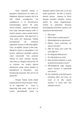 35
Yakın ilişkilerde çatışma ve
duyguların yükselmesinin bir anlamı var.
Dalgalanan yükselmiş duygular tabi ki de
öfke ilişkide incindiğimizin, yok
sayıldığımızın ve de ihtiyaçlarımızın
karşılanmadığını gösterir. Bu anlam
üzerine çalışmak, empatik bir yaklaşımla
bunu terapi ortamında terapistin çiftler ve
ailelerle çalışması onların aslında birbirini
suçlayarak giriştikleri “kötü adamı bul” ve
“kötü kadını bul” dramasında “kötülük
konuşmalarına” son vermelerini
sağlayabilir. Çatışma ve öfke kötü değildir.
Yıkıcı da değildir. Çatışma ve öfke iyidir.
İlişkide bir şeylerin iyi gitmediğinin ve bir
şeylerin yapılmasını gerektiğini gösteren
sinyal sistemleridir. Yani partnerler
birbirine bir şeyler söylemek istiyorlar.
Ama bunun ne olduğunu bilemiyorlar. Ne
mi istiyorlar, işte terapist ilişkinin
düzenleyicisi olarak onların ilişkiden ne
beklediklerini ve ihtiyaçlarını nasıl
karşılanacağı konusunda onlar için bir yol
gösterendir.
Örneğin: İlişkide kimlik tehdidi
yaşayan partnerin birincil duygusu “utanç”
ya da “değersizlik” tir. Utanç ve
değersizliği ifade etmek, kişiyi zayıf ve
yetersiz gösterdiğinden kişiler bu
duygulara tepkisel olarak öfke ya da aşırı
eleştiri geliştirirler. Bu öfke ve eleştiriyi
partnere yansıtıp, çatışmayı bu ikincil
duygular üzerinden yürütürler. Çatışma
aslında bir duygu dalgalanmasıdır,
çözümü ise, partnerlerin ihtiyaçları
karşılandığında partnerlerin yatışması yani
duygularının düzenlenmesidir.
1. Öfke nedir?
2. Öfkeli olmak ne anlama geliyor?
3. Öfkelendiğinizde ne yapıyorsunuz?
4. Öfkenin ortaya çıkmasında her
ikinizin rolü nedir?
5. Öfke her zaman yıkıcı mıdır? Bir
yarar sağlar mı?
6. Ne olduğunda öfkelenirsiniz?
7. Sizi öfkelendiren şey nedir?
8. Bunu öncelikle kendinizle ve sonra
da partnerinizle paylaşır mısınız?
9. Öfkelendiğinizde başka duygular
yaşıyor musunuz ve bedeninizde
neler oluyor?
10. Aile öykünüzde ya da kendi geçmiş
öykünüzde öfkeli olan kimse var
mıydı ya da öfke yaşamış
mıydınız? O zaman neler oldu
anlatabilir misiniz?
 
