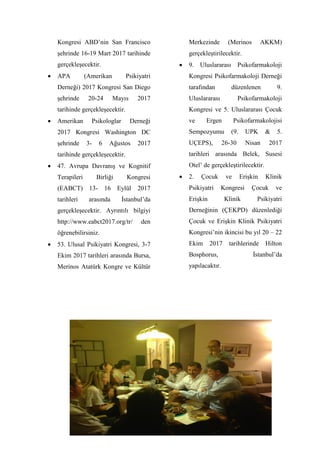 5
Kongresi ABD’nin San Francisco
şehrinde 16-19 Mart 2017 tarihinde
gerçekleşecektir.
 APA (Amerikan Psikiyatri
Derneği) 2017 Kongresi San Diego
şehrinde 20-24 Mayıs 2017
tarihinde gerçekleşecektir.
 Amerikan Psikologlar Derneği
2017 Kongresi Washington DC
şehrinde 3- 6 Ağustos 2017
tarihinde gerçekleşecektir.
 47. Avrupa Davranış ve Kognitif
Terapileri Birliği Kongresi
(EABCT) 13- 16 Eylül 2017
tarihleri arasında İstanbul’da
gerçekleşecektir. Ayrıntılı bilgiyi
http://www.eabct2017.org/tr/ den
öğrenebilirsiniz.
 53. Ulusal Psikiyatri Kongresi, 3-7
Ekim 2017 tarihleri arasında Bursa,
Merinos Atatürk Kongre ve Kültür
Merkezinde (Merinos AKKM)
gerçekleştirilecektir.
 9. Uluslararası Psikofarmakoloji
Kongresi Psikofarmakoloji Derneği
tarafından düzenlenen 9.
Uluslararası Psikofarmakoloji
Kongresi ve 5. Uluslararası Çocuk
ve Ergen Psikofarmakolojisi
Sempozyumu (9. UPK & 5.
UÇEPS), 26-30 Nisan 2017
tarihleri arasında Belek, Susesi
Otel’ de gerçekleştirilecektir.
 2. Çocuk ve Erişkin Klinik
Psikiyatri Kongresi Çocuk ve
Erişkin Klinik Psikiyatri
Derneğinin (ÇEKPD) düzenlediği
Çocuk ve Erişkin Klinik Psikiyatri
Kongresi’nin ikincisi bu yıl 20 – 22
Ekim 2017 tarihlerinde Hilton
Bosphorus, İstanbul’da
yapılacaktır.
 