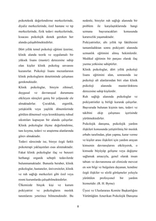 8
psikoteknik değerlendirme merkezlerinde,
diyaliz merkezlerinde, özel hastane ve tıp
merkezlerinde, fizik tedavi merkezlerinde,
kısacası psikolojik destek gereken her
alanda çalışabilmektedirler.
Dört yıllık temel psikoloji eğitimi üzerine,
klinik alanda teorik ve uygulamalı bir
yüksek lisans (master) derecesine sahip
olan kişiler klinik psikolog unvanını
kazanırlar. Psikoloji lisans mezunlarının
klinik psikologların denetiminde çalışması
gerekmektedir.
Klinik psikologlar, bireyin zihinsel,
duygusal ve davranışsal durumunu
etkileyen süreçleri geniş bir yelpazede ele
almaktadırlar. Çocukluk, ergenlik,
yetişkinlik veya yaşlılık dönemlerinde
görülen dönemsel veya kronikleşmiş ruhsal
sıkıntıları kapsayan bir alanda çalışırlar.
Klinik psikologlar ölçme değerlendirme,
tanı koyma, tedavi ve araştırma alanlarında
görev almaktadır.
Tedavi sürecinde ise, bireye özgü farklı
psikoterapi yaklaşımları esas alınmaktadır.
Fakat klinik psikologlar ilaç ve benzeri
herhangi organik sebepli tedavilerde
bulunmamaktadır. Bununla beraber, klinik
psikologlar, hastaneler, üniversiteler, klinik
ve ruh sağlığı merkezleri gibi özel veya
resmi kurumlarda çalışabilmektedirler.
Ülkemizde birçok kişi ve kurum
psikiyatrist ve psikologların meslek
tanımlarını yeterince bilmemektedir. Bu
nedenle, bireyler ruh sağlığı alanında bir
problem ile karşılaştıklarında hangi
uzmana başvuracakları konusunda
kararsızlık yaşamaktadır.
Psikiyatristler, altı yıllık tıp fakültesini
tamamladıktan sonra psikiyatri alanında
uzmanlık eğitimini almış hekimlerdir.
Medikal eğitimin bir parçası olarak ilaç
yazma yetkisine sahiptirler.
Klinik psikologlar, dört yıllık psikoloji
lisans eğitimini alan, sonrasında ise
psikoloji alt alanlarından biri olan klinik
psikoloji alanında master/doktora
derecesine sahip kişilerdir.
Ruh sağlığı alanında psikologlar ve
psikiyatristler iş birliği kurarak çalışırlar.
Başvuruda bulunan kişinin tanı, tedavi ve
takibini ekip çalışması içerisinde
yürütmektedirler.
Psikolojik danışma, psikolojik yardım
ilişkileri konusunda yetiştirilmiş bir meslek
erbabı tarafından, plan yapma, karar verme
ve kişiler arası ilişkileri için yardım arayan
kimsenin davranışlarını etkileyerek, o
kimsede büyüyüp gelişme veya değişme
sağlamak amacıyla, genel olarak insan
tabiatı ve davranımına ait elimizde mevcut
en son bilgi ve bulgulara dayanan, kendine
özgü ilişkiler ve sözlü görüşmeler yoluyla
yürütülen profesyonel bir yardım
hizmetidir. (R. H. Byrne)
Üyesi ve Uluslararası Komite Başkanlığını
Yürüttüğüm Amerikan Psikolojik Danışma
 