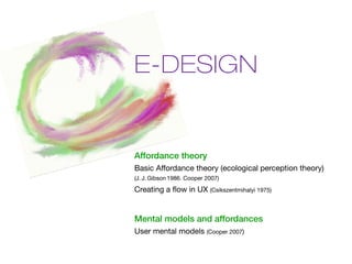 E-DESIGN


Affordance theory
Basic Affordance theory (ecological perception theory)
(J. J. Gibson 1986. Cooper 2007)

Creating a flow in UX (Csikszentmihalyi 1975)


Mental models and affordances
User mental models (Cooper 2007)
 