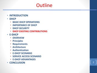 • INTRODUCTION
• DHCP
• BASIC DHCP OPERATIONS
• IMPORTANCE OF DHCP
• DHCP SECURITY
• DHCP EXISTING CONTRIBUTIONS
• E-DHCP
• OVERVIEW
• Principles
• Requirements
• Architecture
• Authentication
• E-DHCP SCENARIO
• SERVICE ACCESS SCENARIO
• E-DHCP ADVANTAGES
• CONCLUSION 2
Outline
 