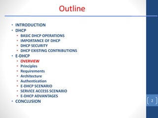 • INTRODUCTION
• DHCP
• BASIC DHCP OPERATIONS
• IMPORTANCE OF DHCP
• DHCP SECURITY
• DHCP EXISTING CONTRIBUTIONS
• E-DHCP
• OVERVIEW
• Principles
• Requirements
• Architecture
• Authentication
• E-DHCP SCENARIO
• SERVICE ACCESS SCENARIO
• E-DHCP ADVANTAGES
• CONCLUSION 2
Outline
 