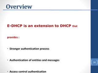 Overview
E-DHCP is an extension to DHCP that
provides :
• Stronger authentication process
• Authentication of entities and messages
• Access control authentication
16
 