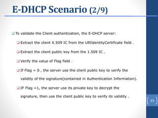 E-DHCP Scenario (2/9)
 To validate the Client authentication, the E-DHCP server:
 Extract the client X.509 IC from the URIldentityCertificate field .
 Extract the client public key from the 1.509 IC .
 Verify the value of Flag field .
 If Flag = 0 , the server use the client public key to verify the
validity of the signature(contained in Authentication Information).
 IF Flag =1, the server use its private key to decrypt the
signature, then use the client public key to verify its validity .
23
 