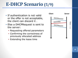 E-DHCP Scenario (5/9)
 If authentication is not valid
or the offer is not acceptable,
the client can discard it .
 Else a DHCPRequest is sent to
the server:
 Requesting offered parameters
 Confirming the correctness of
previously allocated address
 Extending the lease time
26
 
