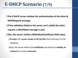 E-DHCP Scenario (7/9)
The E-DHCP server validate the authentication of the client &
DHCPRequest message.
If the validation failed or the server can't satisfy the client
request, a DHCPNAck message is sent.
Else, the server verifies URIAttributeCertificate field value;
If value = 0 , server create an AC for the client and save it in AC
database.
Else, the server extract the certificate and checks its validity, to
renew it or create a new one.
28
 