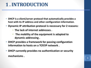 1 . INTRODUCTION
• DHCP is a client/server protocol that automatically provides a
host with its IP address and other configuration information.
• Dynamic IP attribution protocol is necessary for 2 reasons:
• The lack of internet addresses .
• The mobility of the equipment is adapted to
dynamic addressing .
• DHCP provides a framework for passing configuration
information to hosts on a TCP/IP network .
• DHCP currently provides no authentication or security
mechanisms .
3
 