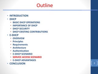 • INTRODUCTION
• DHCP
• BASIC DHCP OPERATIONS
• IMPORTANCE OF DHCP
• DHCP SECURITY
• DHCP EXISTING CONTRIBUTIONS
• E-DHCP
• OVERVIEW
• Principles
• Requirements
• Architecture
• Authentication
• E-DHCP SCENARIO
• SERVICE ACCESS SCENARIO
• E-DHCP ADVANTAGES
• CONCLUSION 2
Outline
 