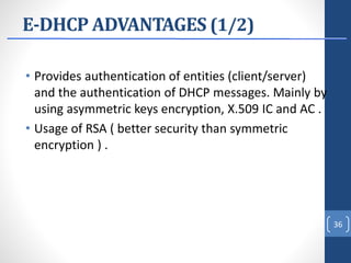 E-DHCP ADVANTAGES (1/2)
• Provides authentication of entities (client/server)
and the authentication of DHCP messages. Mainly by
using asymmetric keys encryption, X.509 IC and AC .
• Usage of RSA ( better security than symmetric
encryption ) .
36
 