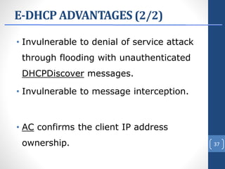 E-DHCP ADVANTAGES (2/2)
• Invulnerable to denial of service attack
through flooding with unauthenticated
DHCPDiscover messages.
• Invulnerable to message interception.
• AC confirms the client IP address
ownership. 37
 