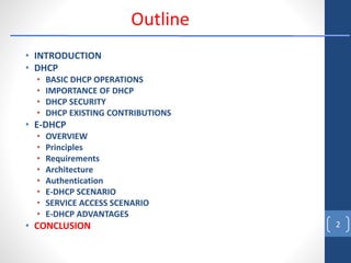 • INTRODUCTION
• DHCP
• BASIC DHCP OPERATIONS
• IMPORTANCE OF DHCP
• DHCP SECURITY
• DHCP EXISTING CONTRIBUTIONS
• E-DHCP
• OVERVIEW
• Principles
• Requirements
• Architecture
• Authentication
• E-DHCP SCENARIO
• SERVICE ACCESS SCENARIO
• E-DHCP ADVANTAGES
• CONCLUSION 2
Outline
 