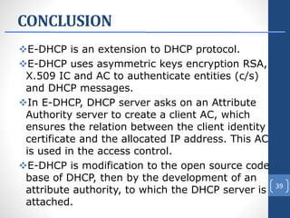 CONCLUSION
E-DHCP is an extension to DHCP protocol.
E-DHCP uses asymmetric keys encryption RSA,
X.509 IC and AC to authenticate entities (c/s)
and DHCP messages.
In E-DHCP, DHCP server asks on an Attribute
Authority server to create a client AC, which
ensures the relation between the client identity
certificate and the allocated IP address. This AC
is used in the access control.
E-DHCP is modification to the open source code
base of DHCP, then by the development of an
attribute authority, to which the DHCP server is
attached.
39
 