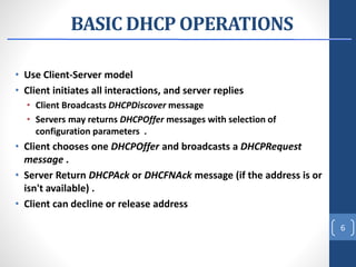 BASIC DHCP OPERATIONS
• Use Client-Server model
• Client initiates all interactions, and server replies
• Client Broadcasts DHCPDiscover message
• Servers may returns DHCPOffer messages with selection of
configuration parameters .
• Client chooses one DHCPOffer and broadcasts a DHCPRequest
message .
• Server Return DHCPAck or DHCFNAck message (if the address is or
isn't available) .
• Client can decline or release address
6
 