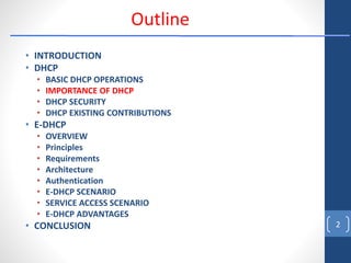 • INTRODUCTION
• DHCP
• BASIC DHCP OPERATIONS
• IMPORTANCE OF DHCP
• DHCP SECURITY
• DHCP EXISTING CONTRIBUTIONS
• E-DHCP
• OVERVIEW
• Principles
• Requirements
• Architecture
• Authentication
• E-DHCP SCENARIO
• SERVICE ACCESS SCENARIO
• E-DHCP ADVANTAGES
• CONCLUSION 2
Outline
 