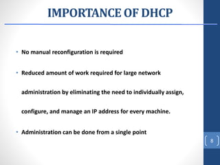 IMPORTANCE OF DHCP
• No manual reconfiguration is required
• Reduced amount of work required for large network
administration by eliminating the need to individually assign,
configure, and manage an IP address for every machine.
• Administration can be done from a single point
8
 