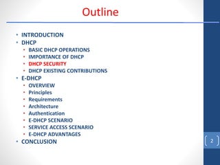 • INTRODUCTION
• DHCP
• BASIC DHCP OPERATIONS
• IMPORTANCE OF DHCP
• DHCP SECURITY
• DHCP EXISTING CONTRIBUTIONS
• E-DHCP
• OVERVIEW
• Principles
• Requirements
• Architecture
• Authentication
• E-DHCP SCENARIO
• SERVICE ACCESS SCENARIO
• E-DHCP ADVANTAGES
• CONCLUSION 2
Outline
 