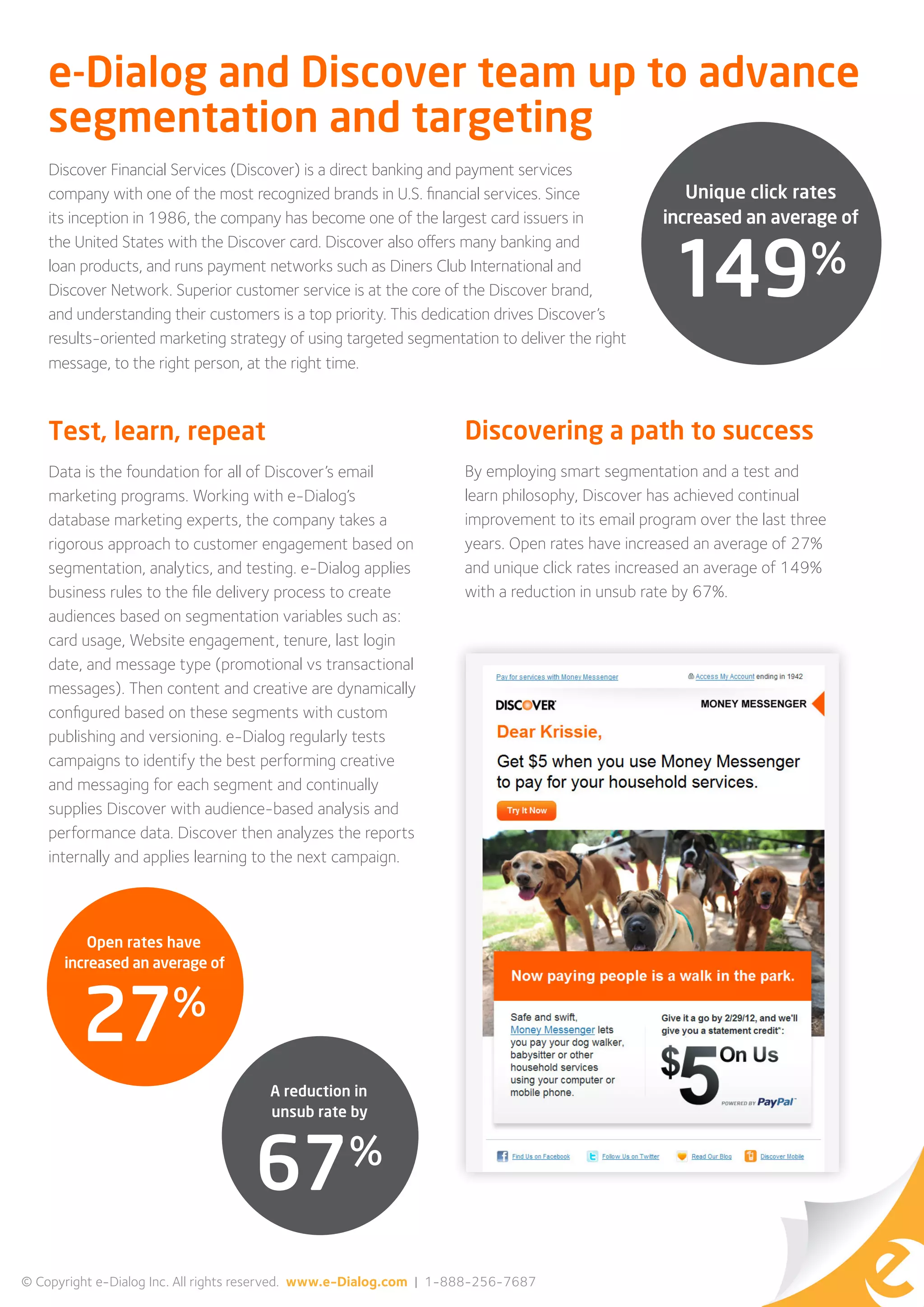 e-Dialog and Discover team up to advance
    segmentation and targeting
    Discover Financial Services (Discover) is a direct banking and payment services
    company with one of the most recognized brands in U.S. financial services. Since               Unique click rates
    its inception in 1986, the company has become one of the largest card issuers in            increased an average of


                                                                                                 149%
    the United States with the Discover card. Discover also offers many banking and
    loan products, and runs payment networks such as Diners Club International and
    Discover Network. Superior customer service is at the core of the Discover brand,
    and understanding their customers is a top priority. This dedication drives Discover’s
    results-oriented marketing strategy of using targeted segmentation to deliver the right
    message, to the right person, at the right time.



    Test, learn, repeat                                             Discovering a path to success
    Data is the foundation for all of Discover’s email              By employing smart segmentation and a test and
    marketing programs. Working with e-Dialog’s                     learn philosophy, Discover has achieved continual
    database marketing experts, the company takes a                 improvement to its email program over the last three
    rigorous approach to customer engagement based on               years. Open rates have increased an average of 27%
    segmentation, analytics, and testing. e-Dialog applies          and unique click rates increased an average of 149%
    business rules to the file delivery process to create           with a reduction in unsub rate by 67%.
    audiences based on segmentation variables such as:
    card usage, Website engagement, tenure, last login
    date, and message type (promotional vs transactional
    messages). Then content and creative are dynamically
    configured based on these segments with custom
    publishing and versioning. e-Dialog regularly tests
    campaigns to identify the best performing creative
    and messaging for each segment and continually
    supplies Discover with audience-based analysis and
    performance data. Discover then analyzes the reports
    internally and applies learning to the next campaign.



          Open rates have
      increased an average of


                       %
         27
                                      A reduction in
                                      unsub rate by


                                                  %
                                    67
© Copyright e-Dialog Inc. All rights reserved. www.e-Dialog.com | 1-888-256-7687
 