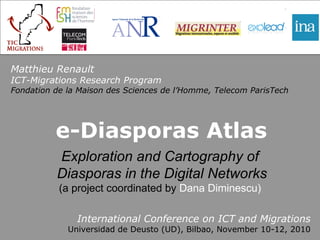 e-Diasporas Atlas International Conference on ICT and Migrations Universidad de Deusto (UD), Bilbao, November 10-12, 2010 Matthieu Renault ICT-Migrations Research Program Fondation de la Maison des Sciences de l’Homme, Telecom ParisTech Exploration and Cartography of Diasporas in the Digital Networks (a project coordinated by  Dana Diminescu) 