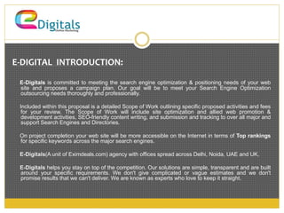 E-DIGITAL INTRODUCTION: 
E-Digitals is committed to meeting the search engine optimization & positioning needs of your web 
site and proposes a campaign plan. Our goal will be to meet your Search Engine Optimization 
outsourcing needs thoroughly and professionally. 
Included within this proposal is a detailed Scope of Work outlining specific proposed activities and fees 
for your review. The Scope of Work will include site optimization and allied web promotion & 
development activities, SEO-friendly content writing, and submission and tracking to over all major and 
support Search Engines and Directories. 
On project completion your web site will be more accessible on the Internet in terms of Top rankings 
for specific keywords across the major search engines. 
E-Digitals(A unit of Eximdeals.com) agency with offices spread across Delhi, Noida, UAE and UK, 
E-Digitals helps you stay on top of the competition. Our solutions are simple, transparent and are built 
around your specific requirements. We don't give complicated or vague estimates and we don't 
promise results that we can't deliver. We are known as experts who love to keep it straight. 
 