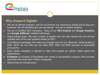 Why choose E-Digitals? 
1. We are an ethical company, and do not promise you miraculous results just to bag your 
business. We will definitely give you top results – but with a realistic timeline 
2. We are a Certified SEO Company - many of our SEO Experts are Google Analytics 
and Google AdWords Certified Individuals. 
3. Highly-trained team: We have a team of people who are fully trained and are all time 
updated with all the new updated related to SEO. 
4. Cost-effective packages: We make your budget work for you. Moreover, being located in 
Delhi -NCR, we can offer you top class SEO, SMO and SEM services at reasonable 
price points 
5. Each media campaign is tailored to meet and exceed our clients’ stated goals and 
expectations. 
6. E-Digitals is a Division of Eximdeals.com, which is successfully running in 240 countries 
associate with more than 1million companies. 
7. State-of-the-Art Infrastructure. 
 