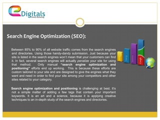 Search Engine Optimization (SEO): 
Between 85% to 90% of all website traffic comes from the search engines 
and directories. Using those handy-dandy submission. Just because your 
site is listed in the search engines won’t mean that your customers can find 
it. In fact, several search engines will actually penalize your site for using 
that method. Only manual “search engine optimization and 
positioning” efforts end up working. This is because these efforts are 
custom tailored to your site and are designed to give the engines what they 
want and need in order to find your site among your competitors and other 
sites related to your category. 
Search engine optimization and positioning is challenging at best. It’s 
not a simple matter of adding a few tags that contain your important 
keywords. It is an art and a science, because it is applying creative 
techniques to an in-depth study of the search engines and directories. 
 