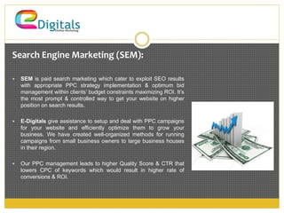 Search Engine Marketing (SEM): 
 SEM is paid search marketing which cater to exploit SEO results 
with appropriate PPC strategy implementation & optimum bid 
management within clients’ budget constraints maximizing ROI. It’s 
the most prompt & controlled way to get your website on higher 
position on search results. 
 E-Digitals give assistance to setup and deal with PPC campaigns 
for your website and efficiently optimize them to grow your 
business. We have created well-organized methods for running 
campaigns from small business owners to large business houses 
in their region. 
 Our PPC management leads to higher Quality Score & CTR that 
lowers CPC of keywords which would result in higher rate of 
conversions & ROI. 
 