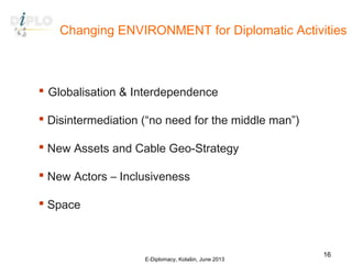 Changing ENVIRONMENT for Diplomatic Activities
 Globalisation & Interdependence
 Disintermediation (“no need for the middle man”)
 New Assets and Cable Geo-Strategy
 New Actors – Inclusiveness
 Space
E-Diplomacy, Kolašin, June 2013
16
 