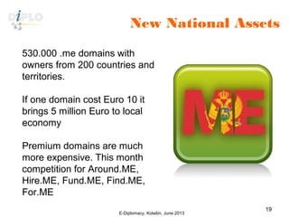 New National Assets
E-Diplomacy, Kolašin, June 2013
19
530.000 .me domains with
owners from 200 countries and
territories.
If one domain cost Euro 10 it
brings 5 million Euro to local
economy
Premium domains are much
more expensive. This month
competition for Around.ME,
Hire.ME, Fund.ME, Find.ME,
For.ME
 
