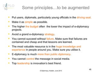 Some principles…to be augmented
 Put users, diplomats, particularly young officials in the driving seat.
 Make it as simple as possible.
 The higher the budget often  the lower the impact of e-diplomacy
projects.
 Avoid a grand e-diplomacy strategy.
 You cannot succeed without failure. Make sure that failures are
contained and cheap and that lessons are learned.
 The most valuable resource is in the huge knowledge and
experience in people around you. Make sure you utilise it.
 E-diplomacy is much more than public diplomacy.
 You cannot control the message in social media.
 Top leadership is innovation’s best friend.
E-Diplomacy, Kolašin, June 2013
48
 