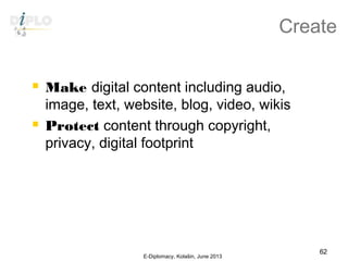 Create
 Make digital content including audio,
image, text, website, blog, video, wikis
 Protect content through copyright,
privacy, digital footprint
E-Diplomacy, Kolašin, June 2013
62
 