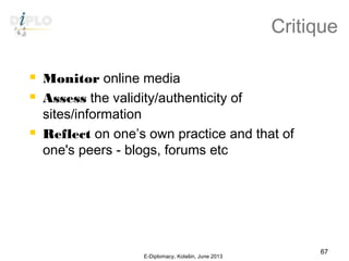 Critique
 Monitor online media
 Assess the validity/authenticity of
sites/information
 Reflect on one’s own practice and that of
one's peers - blogs, forums etc
E-Diplomacy, Kolašin, June 2013
67
 