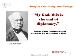 Story of Continuity and Change
“My God, this is
the end of
diplomacy.”
Reaction of Lord Palmerston when he
received the first telegraph back in 1850s
However…
Lord Palmerston
E-Diplomacy, Kolašin, June 2013
9
 