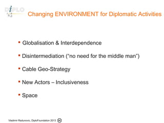 Vladimir Radunovic, DiploFoundation 2013
Changing ENVIRONMENT for Diplomatic Activities
 Globalisation & Interdependence
 Disintermediation (“no need for the middle man”)
 Cable Geo-Strategy
 New Actors – Inclusiveness
 Space
 