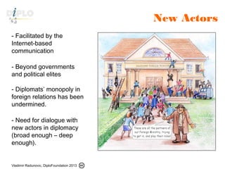 Vladimir Radunovic, DiploFoundation 2013
New Actors
- Facilitated by the
Internet-based
communication
- Beyond governments
and political elites
- Diplomats’ monopoly in
foreign relations has been
undermined.
- Need for dialogue with
new actors in diplomacy
(broad enough – deep
enough).
 