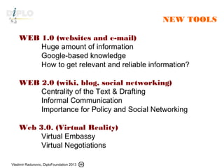 Vladimir Radunovic, DiploFoundation 2013
NEW TOOLS
WEB 1.0 (websites and e-mail)
Huge amount of information
Google-based knowledge
How to get relevant and reliable information?
WEB 2.0 (wiki, blog, social networking)
Centrality of the Text & Drafting
Informal Communication
Importance for Policy and Social Networking
Web 3.0. (Virtual Reality)
Virtual Embassy
Virtual Negotiations
 